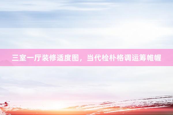 三室一厅装修适度图，当代检朴格调运筹帷幄