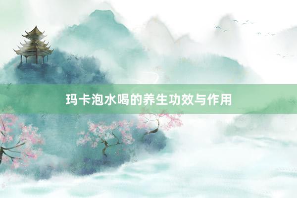 玛卡泡水喝的养生功效与作用